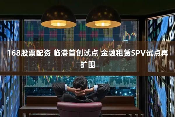 168股票配资 临港首创试点 金融租赁SPV试点再扩围