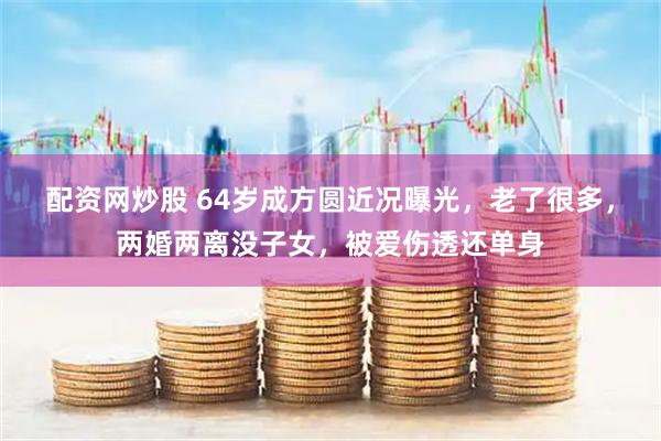 配资网炒股 64岁成方圆近况曝光，老了很多，两婚两离没子女，被爱伤透还单身