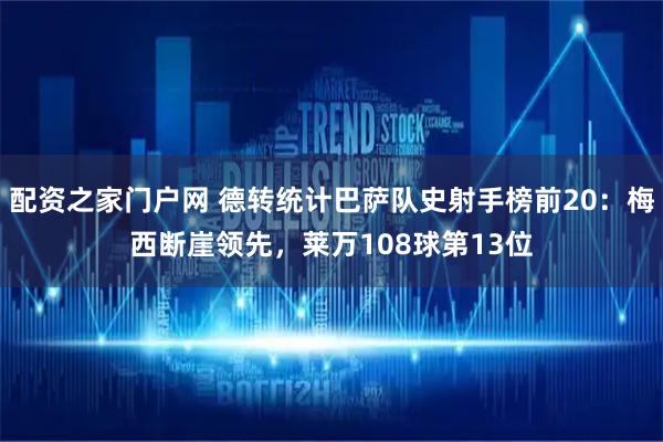 配资之家门户网 德转统计巴萨队史射手榜前20：梅西断崖领先，莱万108球第13位