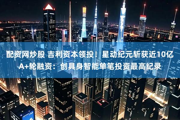 配资网炒股 吉利资本领投！星动纪元斩获近10亿A+轮融资：创具身智能单笔投资最高纪录