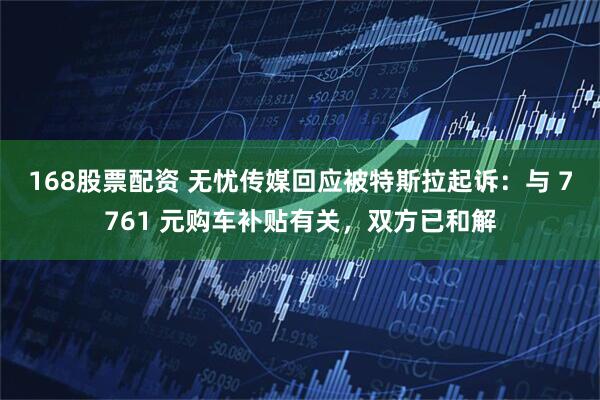 168股票配资 无忧传媒回应被特斯拉起诉：与 7761 元购车补贴有关，双方已和解