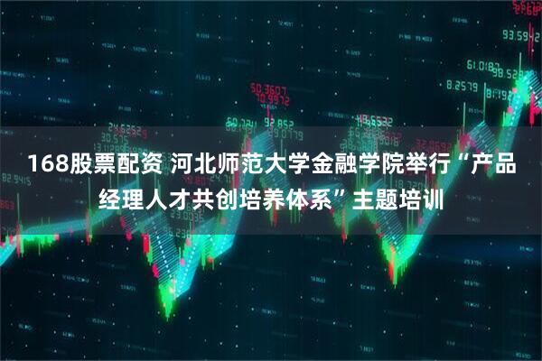 168股票配资 河北师范大学金融学院举行“产品经理人才共创培养体系”主题培训