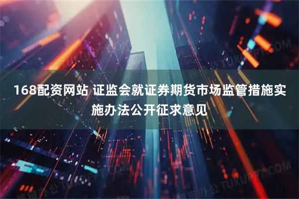 168配资网站 证监会就证券期货市场监管措施实施办法公开征求意见