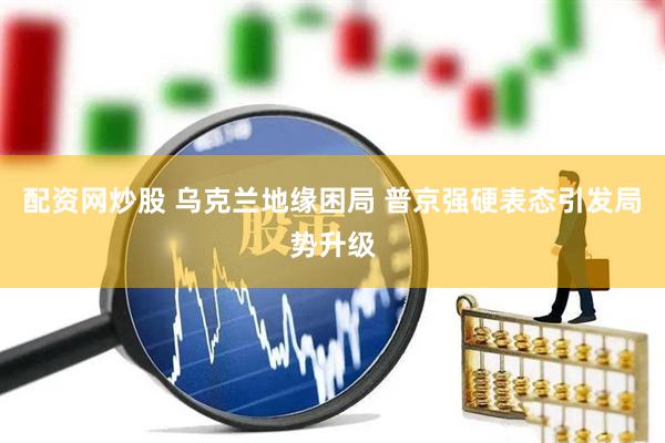 配资网炒股 乌克兰地缘困局 普京强硬表态引发局势升级