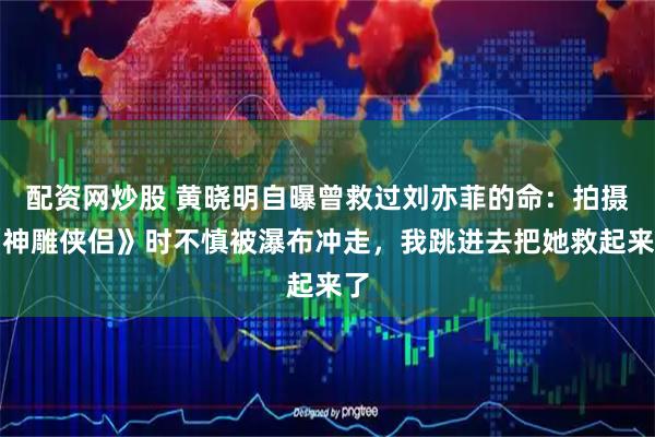 配资网炒股 黄晓明自曝曾救过刘亦菲的命：拍摄《神雕侠侣》时不慎被瀑布冲走，我跳进去把她救起来了