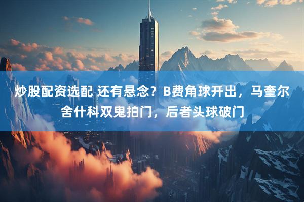 炒股配资选配 还有悬念？B费角球开出，马奎尔舍什科双鬼拍门，后者头球破门