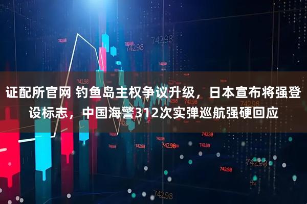 证配所官网 钓鱼岛主权争议升级，日本宣布将强登设标志，中国海警312次实弹巡航强硬回应