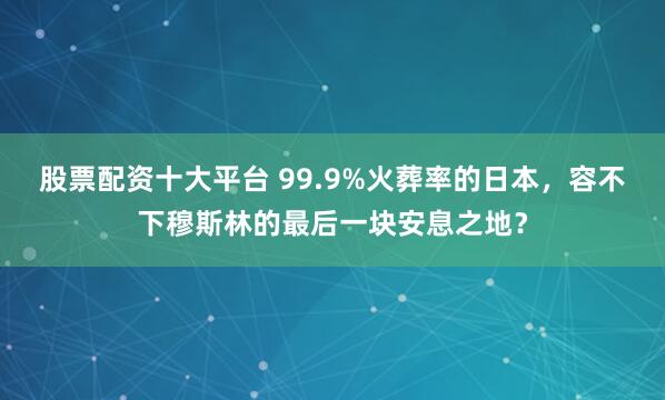 股票配资十大平台 99.9%火葬率的日本，容不下穆斯林的最后一块安息之地？