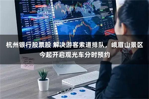 杭州银行股票股 解决游客索道排队，峨眉山景区今起开启观光车分时预约