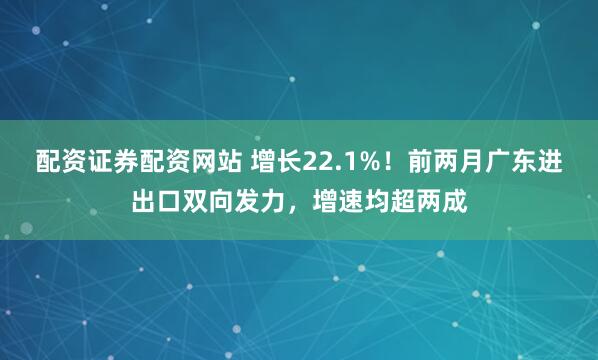 配资证券配资网站 增长22.1%！前两月广东进出口双向发力，增速均超两成