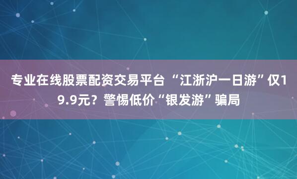 专业在线股票配资交易平台 “江浙沪一日游”仅19.9元？警惕低价“银发游”骗局