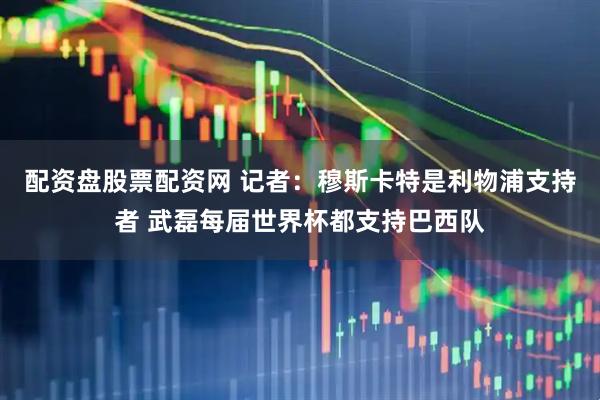 配资盘股票配资网 记者：穆斯卡特是利物浦支持者 武磊每届世界杯都支持巴西队