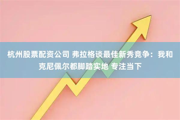 杭州股票配资公司 弗拉格谈最佳新秀竞争：我和克尼佩尔都脚踏实地 专注当下