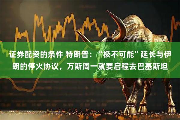 证券配资的条件 特朗普：“极不可能”延长与伊朗的停火协议，万斯周一就要启程去巴基斯坦