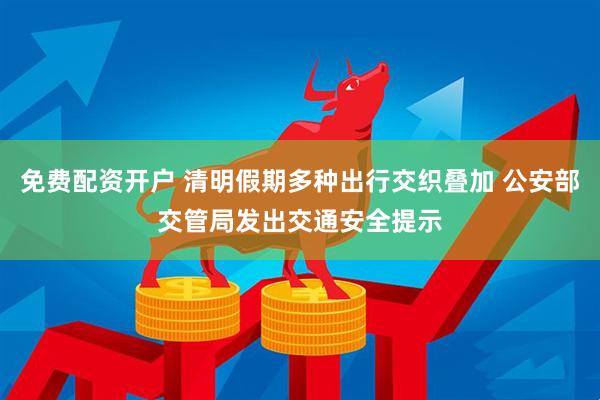 免费配资开户 清明假期多种出行交织叠加 公安部交管局发出交通安全提示