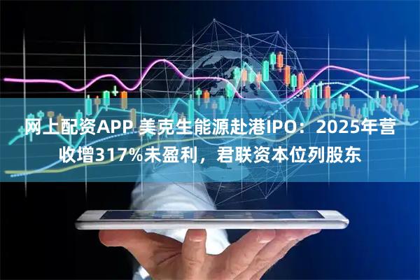 网上配资APP 美克生能源赴港IPO：2025年营收增317%未盈利，君联资本位列股东