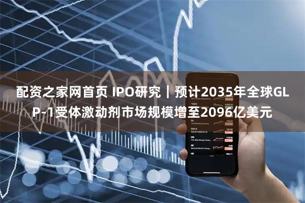 配资之家网首页 IPO研究｜预计2035年全球GLP‑1受体激动剂市场规模增至2096亿美元