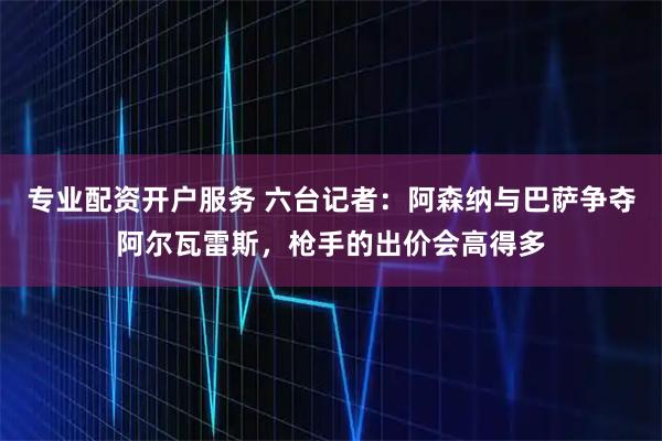 专业配资开户服务 六台记者：阿森纳与巴萨争夺阿尔瓦雷斯，枪手的出价会高得多