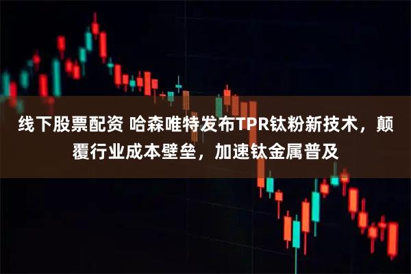 线下股票配资 哈森唯特发布TPR钛粉新技术，颠覆行业成本壁垒，加速钛金属普及