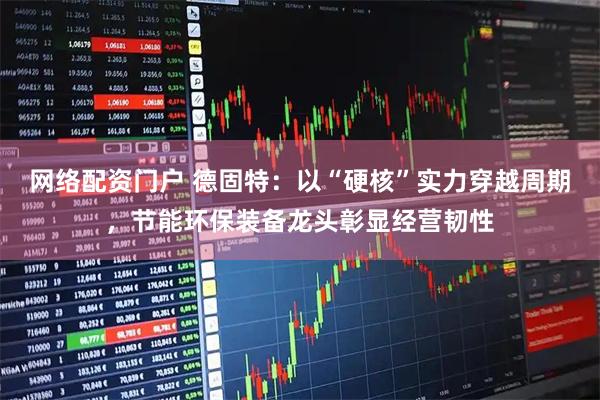 网络配资门户 德固特：以“硬核”实力穿越周期，节能环保装备龙头彰显经营韧性